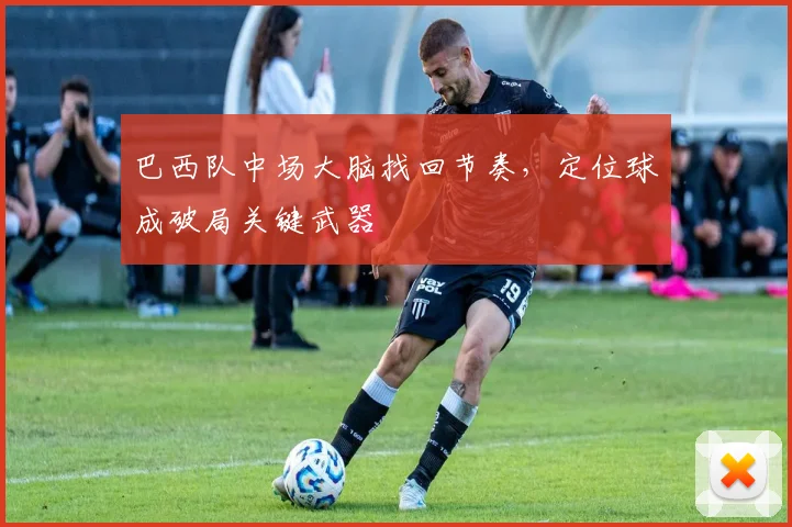 巴西队中场大脑找回节奏，定位球成破局关键武器