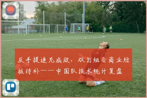 反手提速见成效，双打组合商业短板待补——中国队技术统计复盘