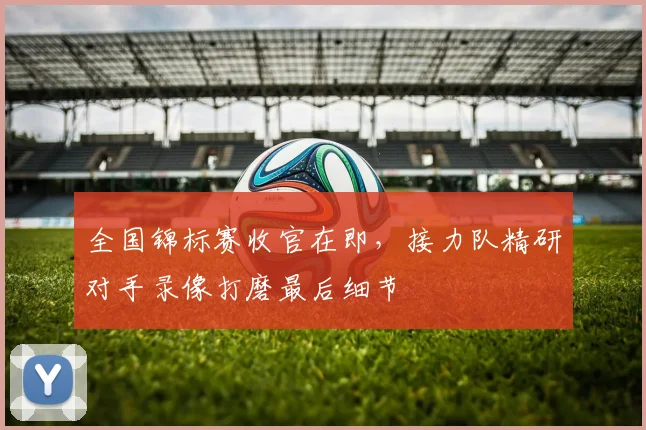 全国锦标赛收官在即，接力队精研对手录像打磨最后细节