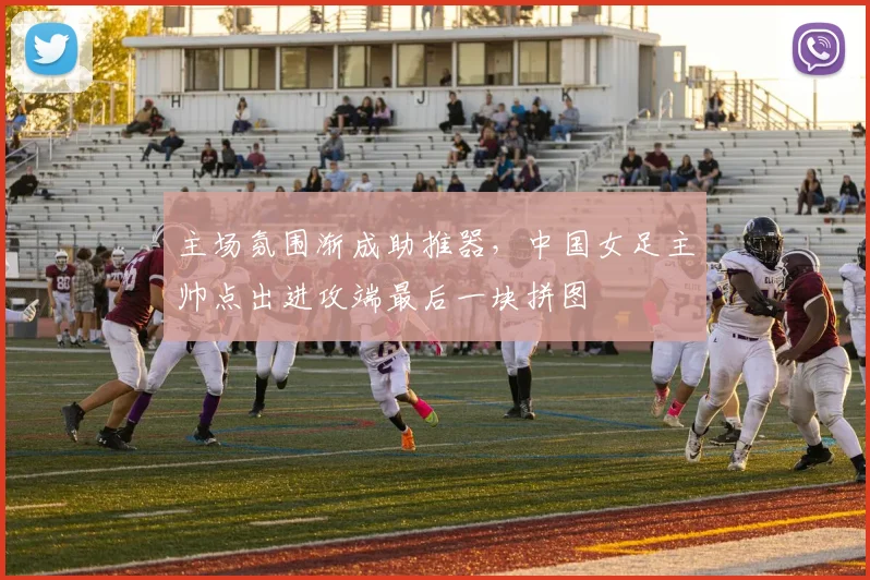 主场氛围渐成助推器，中国女足主帅点出进攻端最后一块拼图