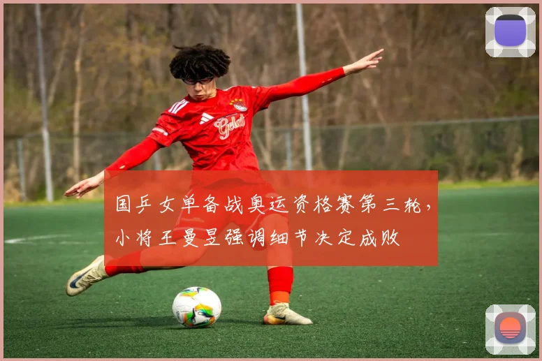 国乒女单备战奥运资格赛第三轮，小将王曼昱强调细节决定成败