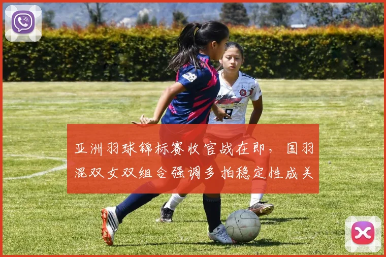 亚洲羽球锦标赛收官战在即，国羽混双女双组合强调多拍稳定性成关键