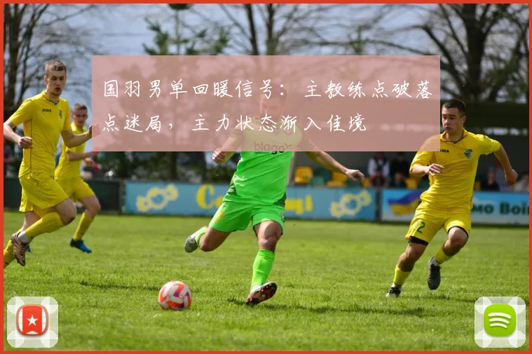 国羽男单回暖信号：主教练点破落点迷局，主力状态渐入佳境