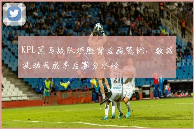KPL黑马战队连胜背后藏隐忧，数据波动或成季后赛分水岭