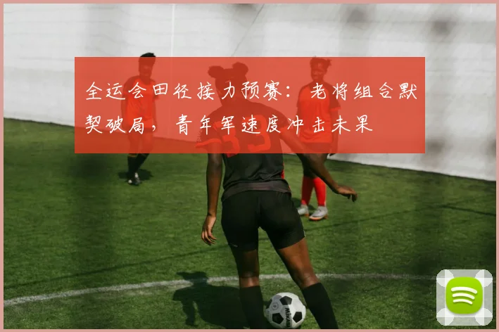 全运会田径接力预赛：老将组合默契破局，青年军速度冲击未果